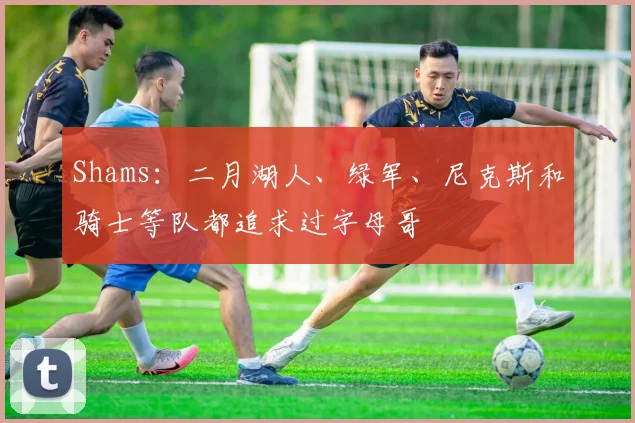 Shams：二月湖人、绿军、尼克斯和骑士等队都追求过字母哥