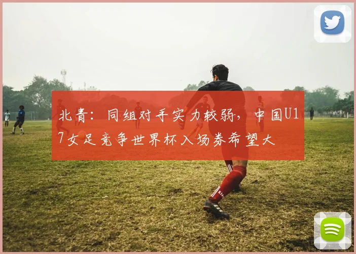 北青：同组对手实力较弱，中国U17女足竞争世界杯入场券希望大