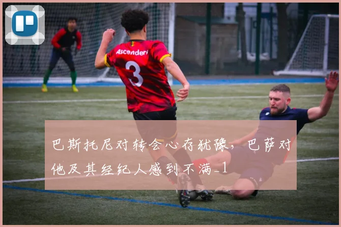 巴斯托尼对转会心存犹豫，巴萨对他及其经纪人感到不满_1