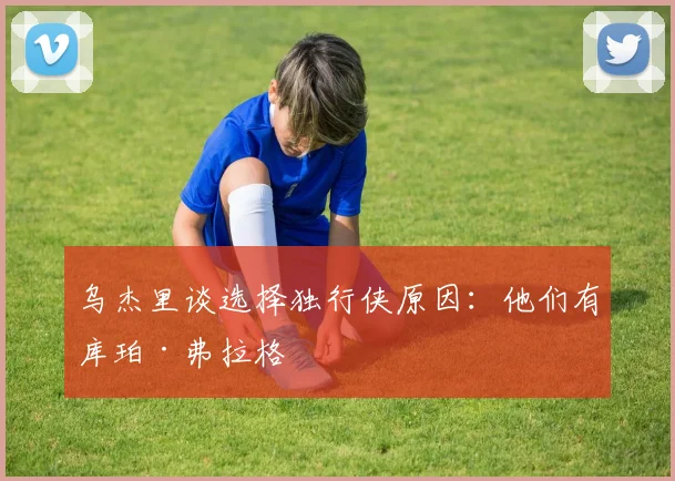 乌杰里谈选择独行侠原因：他们有库珀·弗拉格