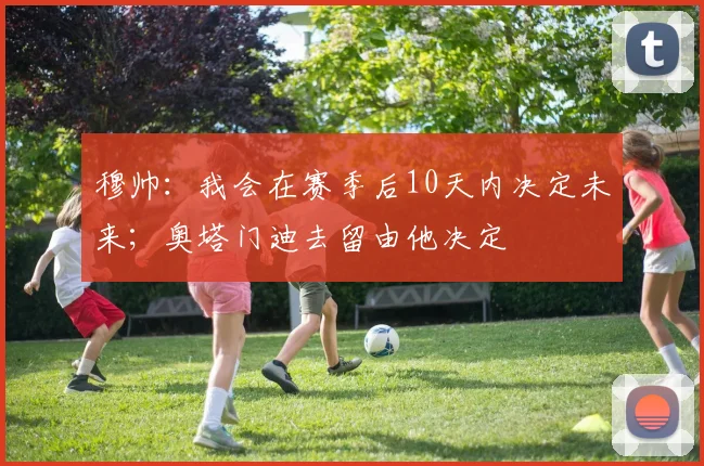 穆帅：我会在赛季后10天内决定未来；奥塔门迪去留由他决定