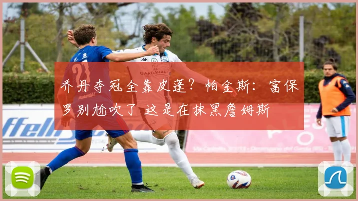 乔丹夺冠全靠皮蓬？帕金斯：富保罗别尬吹了 这是在抹黑詹姆斯