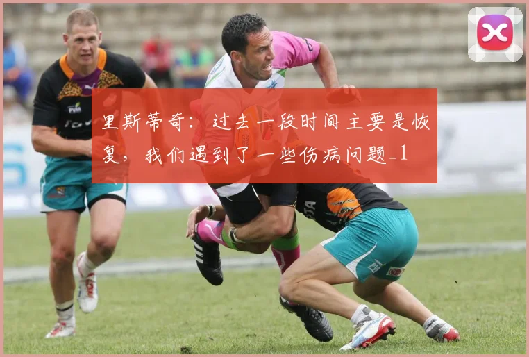 里斯蒂奇：过去一段时间主要是恢复，我们遇到了一些伤病问题_1