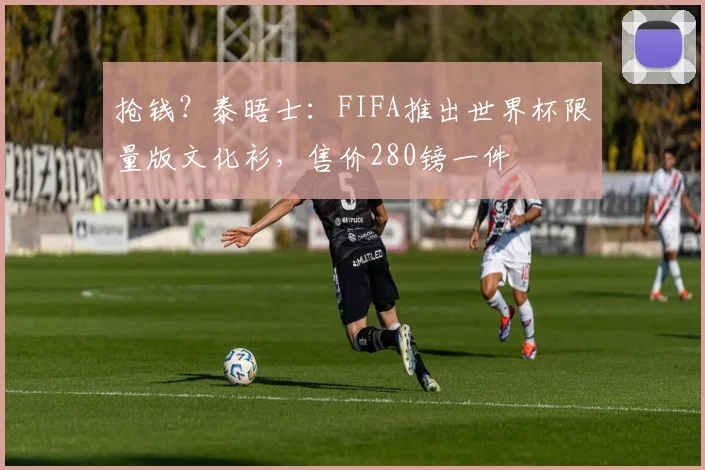 抢钱？泰晤士：FIFA推出世界杯限量版文化衫，售价280镑一件