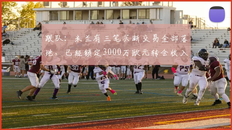 跟队：米兰有三笔买断交易全部落地，已经锁定3000万欧元转会收入