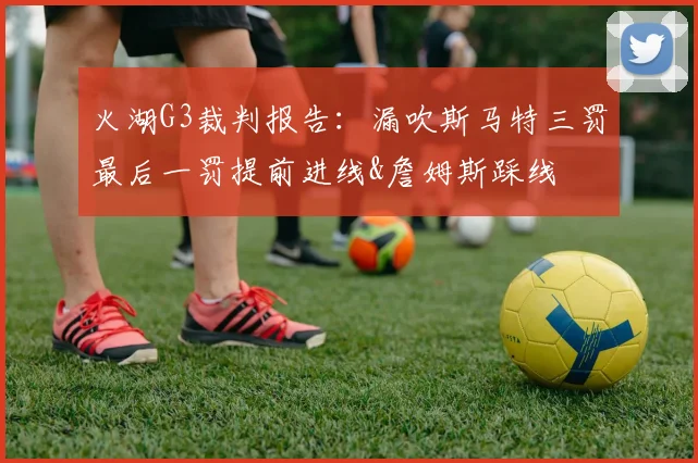 火湖G3裁判报告：漏吹斯马特三罚最后一罚提前进线&詹姆斯踩线